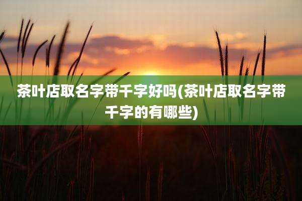茶叶店取名字带千字好吗(茶叶店取名字带千字的有哪些)