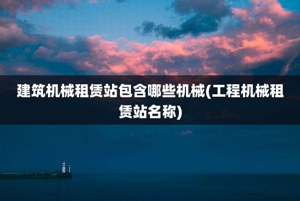 建筑机械租赁站包含哪些机械(工程机械租赁站名称)