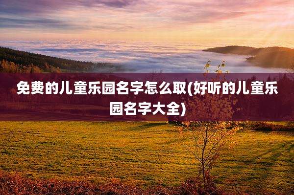 免费的儿童乐园名字怎么取(好听的儿童乐园名字大全)