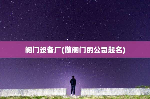 阀门设备厂(做阀门的公司起名)