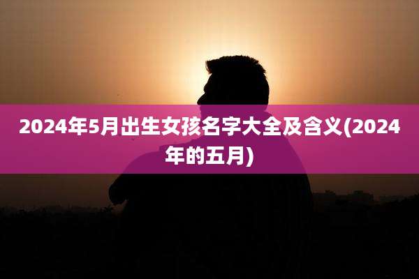 2024年5月出生女孩名字大全及含义(2024年的五月)