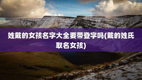 姓戴的女孩名字大全要带登字吗(戴的姓氏取名女孩)