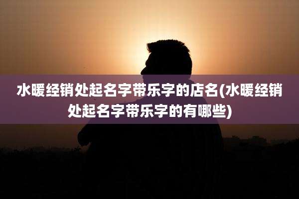 水暖经销处起名字带乐字的店名(水暖经销处起名字带乐字的有哪些)