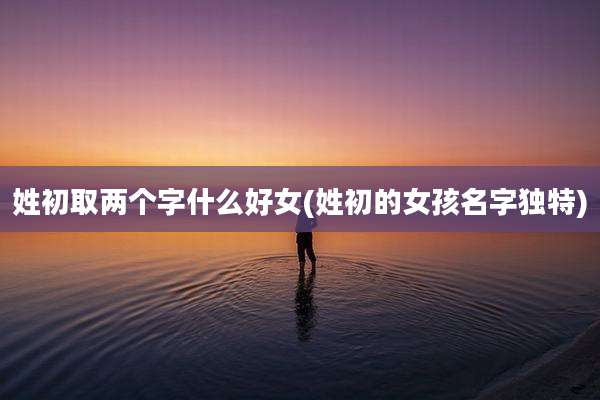 姓初取两个字什么好女(姓初的女孩名字独特)