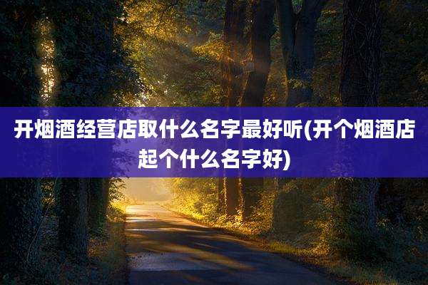 开烟酒经营店取什么名字最好听(开个烟酒店起个什么名字好)