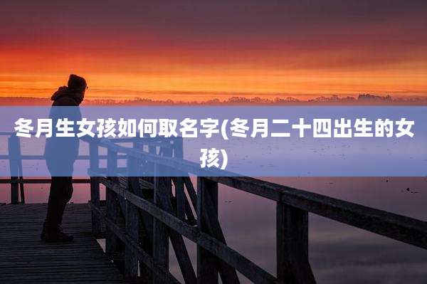 冬月生女孩如何取名字(冬月二十四出生的女孩)