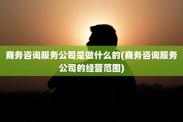 商务咨询服务公司是做什么的(商务咨询服务公司的经营范围)