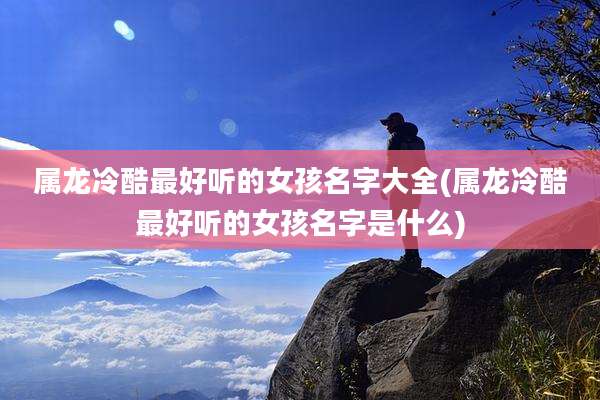 属龙冷酷最好听的女孩名字大全(属龙冷酷最好听的女孩名字是什么)