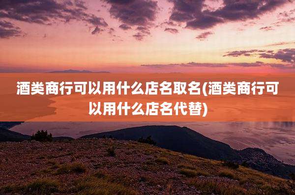 酒类商行可以用什么店名取名(酒类商行可以用什么店名代替)