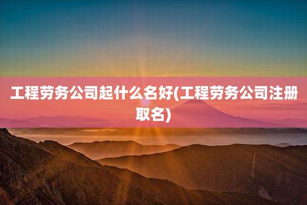 工程劳务公司起什么名好(工程劳务公司注册取名)