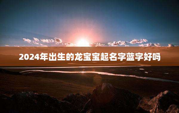 2024年出生的龙宝宝起名字蓝字好吗