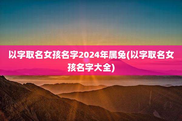以字取名女孩名字2024年属兔(以字取名女孩名字大全)