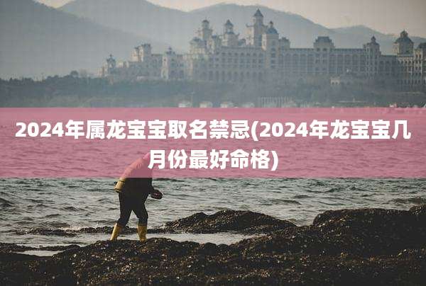 2024年属龙宝宝取名禁忌(2024年龙宝宝几月份最好命格)