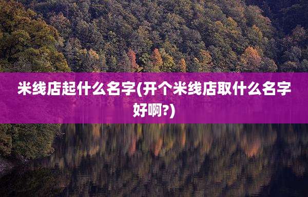 米线店起什么名字(开个米线店取什么名字好啊?)