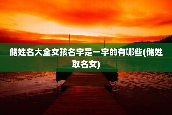 储姓名大全女孩名字是一字的有哪些(储姓取名女)