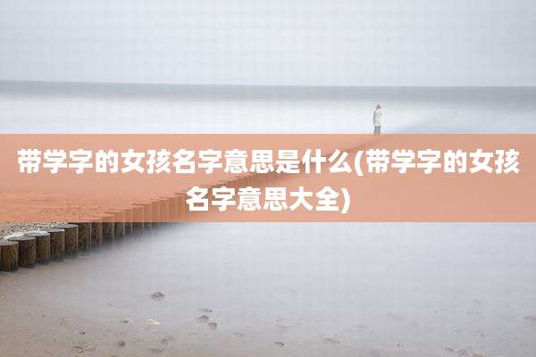 带学字的女孩名字意思是什么(带学字的女孩名字意思大全)