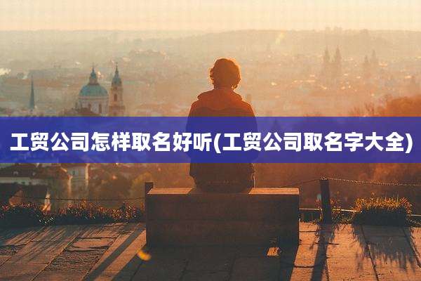 工贸公司怎样取名好听(工贸公司取名字大全)