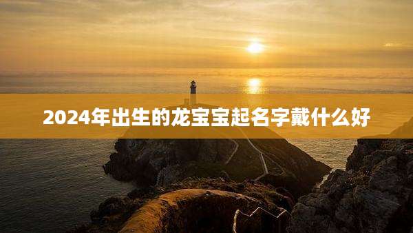 2024年出生的龙宝宝起名字戴什么好