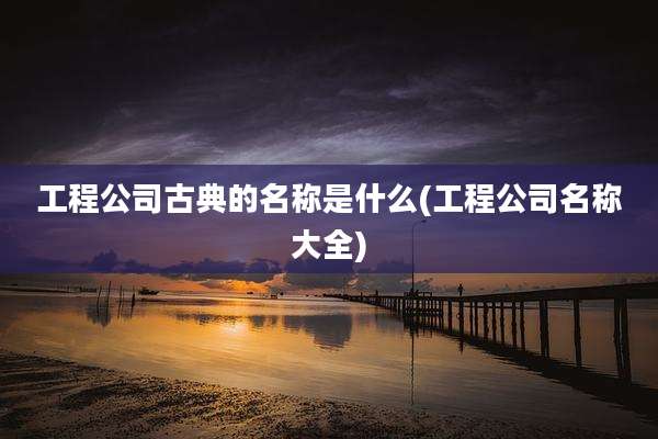 工程公司古典的名称是什么(工程公司名称大全)