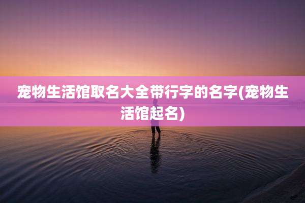 宠物生活馆取名大全带行字的名字(宠物生活馆起名)