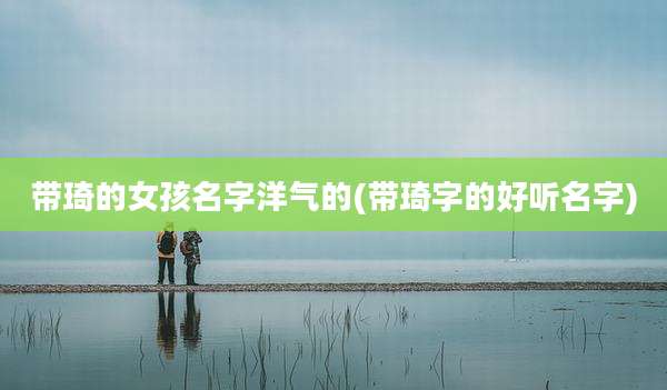 带琦的女孩名字洋气的(带琦字的好听名字)