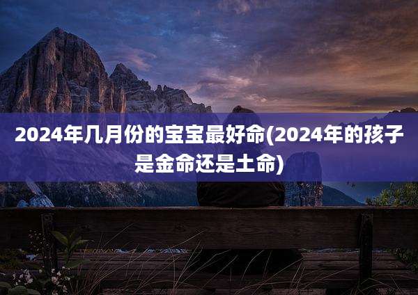 2024年几月份的宝宝最好命(2024年的孩子是金命还是土命)