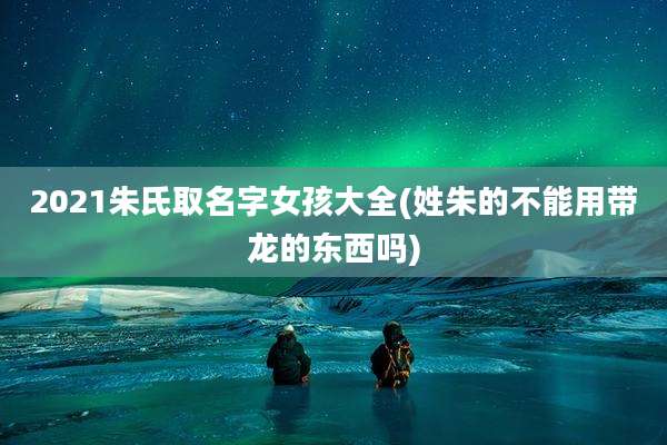2021朱氏取名字女孩大全(姓朱的不能用带龙的东西吗)