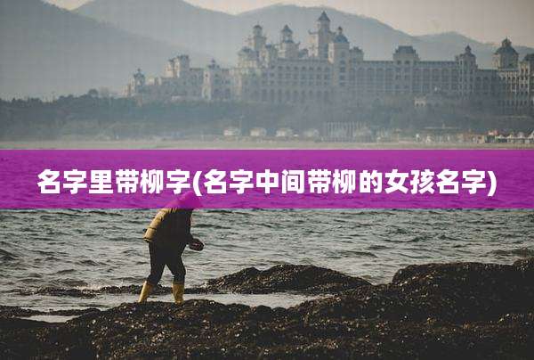 名字里带柳字(名字中间带柳的女孩名字)