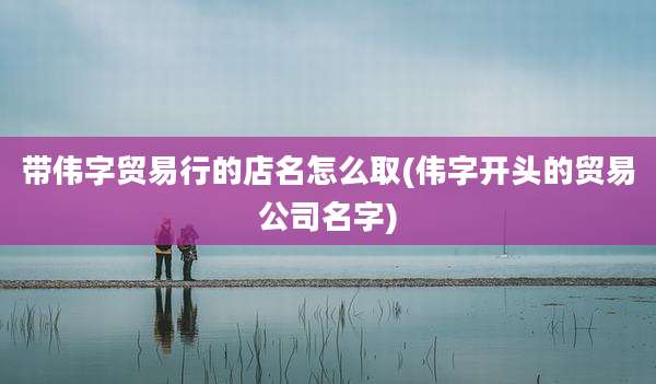带伟字贸易行的店名怎么取(伟字开头的贸易公司名字)