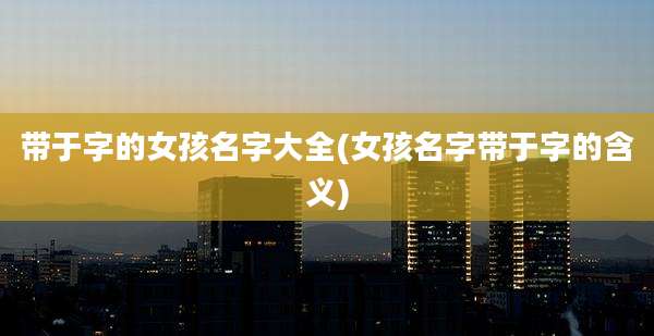 带于字的女孩名字大全(女孩名字带于字的含义)