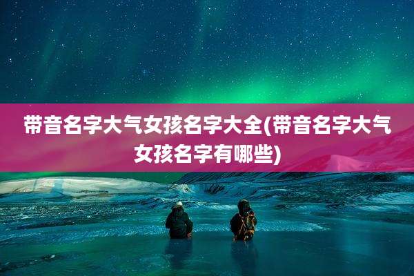 带音名字大气女孩名字大全(带音名字大气女孩名字有哪些)