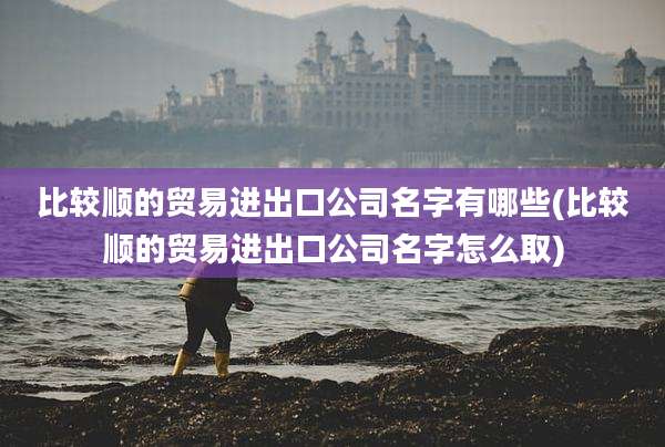 比较顺的贸易进出口公司名字有哪些(比较顺的贸易进出口公司名字怎么取)