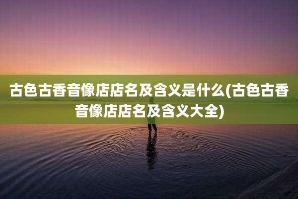古色古香音像店店名及含义是什么(古色古香音像店店名及含义大全)