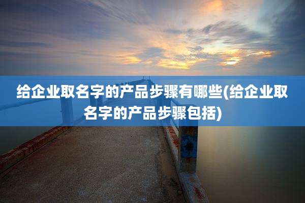 给企业取名字的产品步骤有哪些(给企业取名字的产品步骤包括)