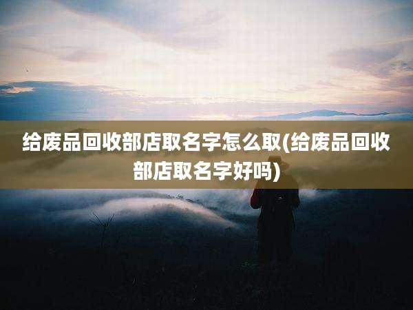 给废品回收部店取名字怎么取(给废品回收部店取名字好吗)