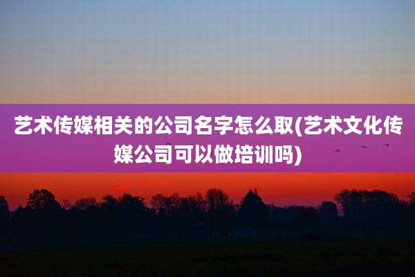 艺术传媒相关的公司名字怎么取(艺术文化传媒公司可以做培训吗)