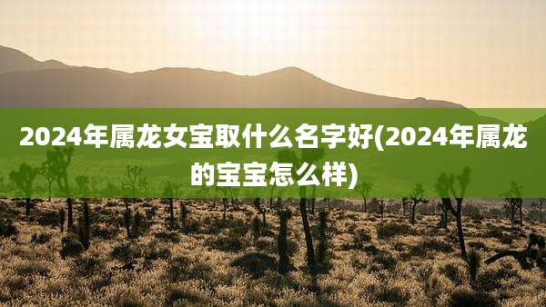 2024年属龙女宝取什么名字好(2024年属龙的宝宝怎么样)