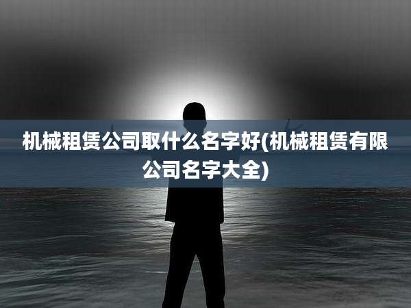 机械租赁公司取什么名字好(机械租赁有限公司名字大全)
