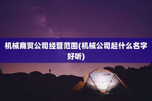 机械商贸公司经营范围(机械公司起什么名字好听)