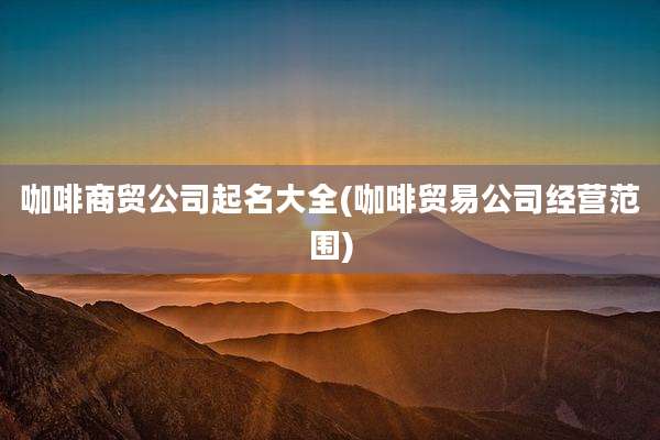 咖啡商贸公司起名大全(咖啡贸易公司经营范围)