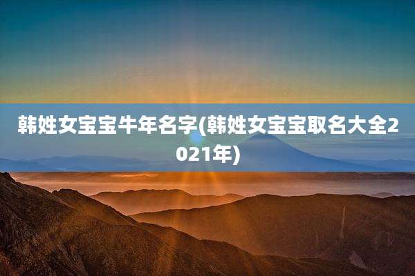 韩姓女宝宝牛年名字(韩姓女宝宝取名大全2021年)
