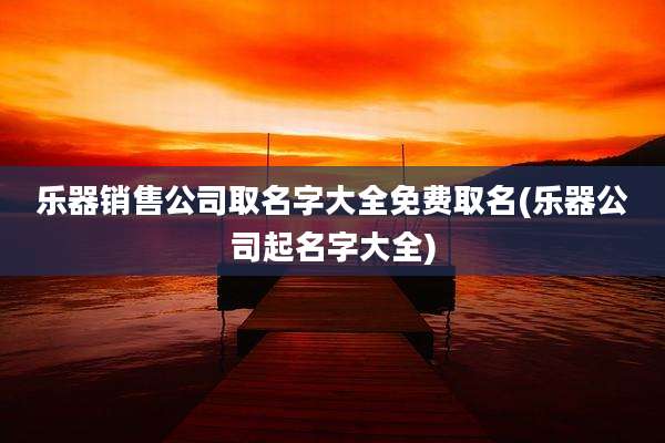 乐器销售公司取名字大全免费取名(乐器公司起名字大全)