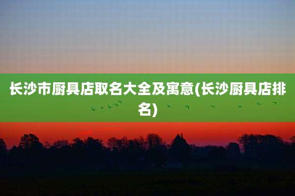 长沙市厨具店取名大全及寓意(长沙厨具店排名)