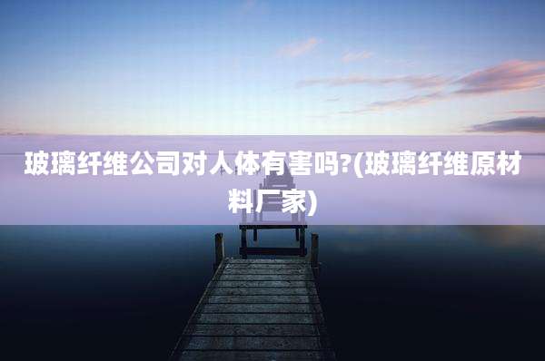 玻璃纤维公司对人体有害吗?(玻璃纤维原材料厂家)