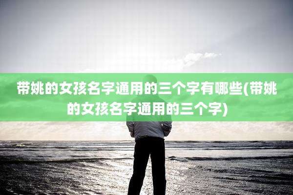 带姚的女孩名字通用的三个字有哪些(带姚的女孩名字通用的三个字)
