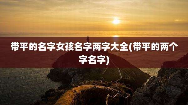 带平的名字女孩名字两字大全(带平的两个字名字)