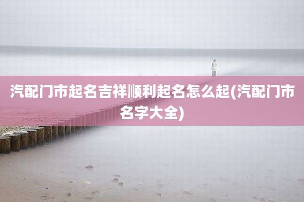 汽配门市起名吉祥顺利起名怎么起(汽配门市名字大全)