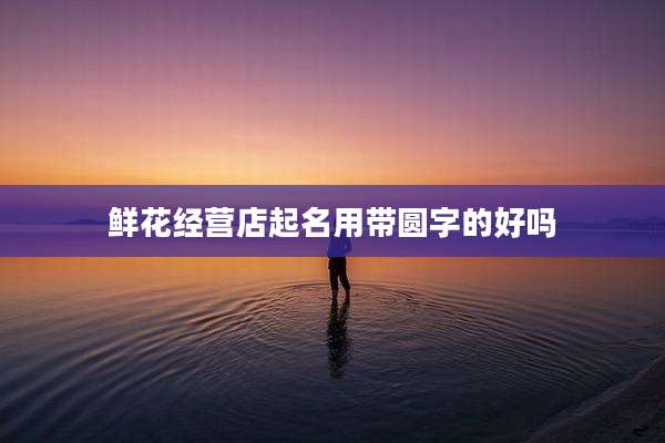 鲜花经营店起名用带圆字的好吗
