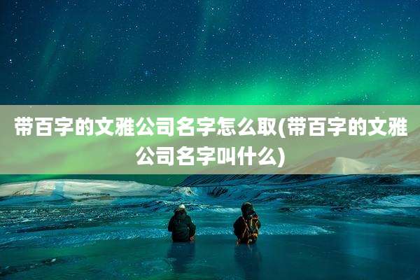 带百字的文雅公司名字怎么取(带百字的文雅公司名字叫什么)