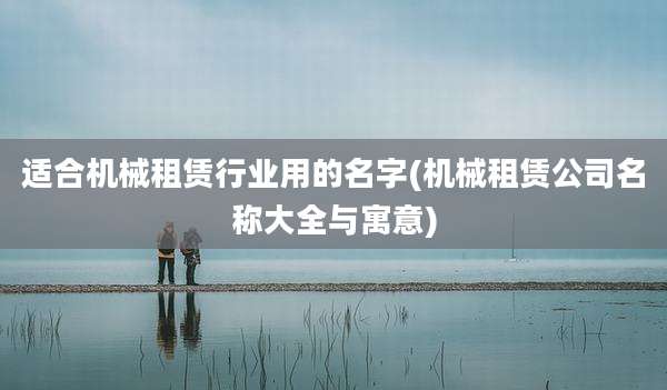 适合机械租赁行业用的名字(机械租赁公司名称大全与寓意)